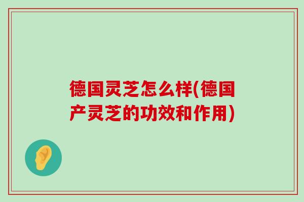 德国灵芝怎么样(德国产灵芝的功效和作用)