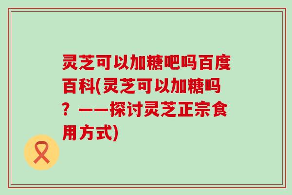 灵芝可以加糖吧吗百度百科(灵芝可以加糖吗？——探讨灵芝正宗食用方式)