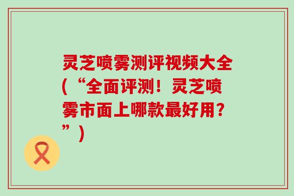 灵芝喷雾测评视频大全(“全面评测！灵芝喷雾市面上哪款好用？”)