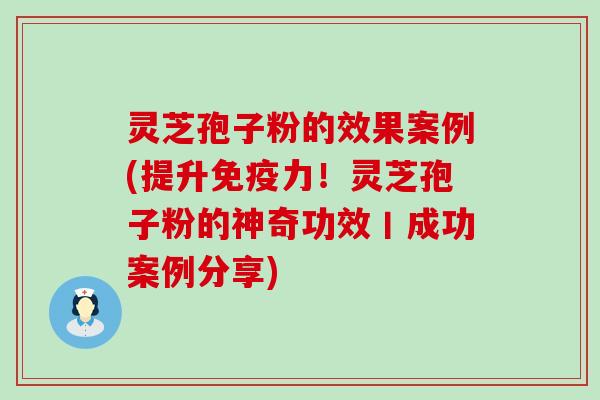 灵芝孢子粉的效果案例(提升免疫力！灵芝孢子粉的神奇功效丨成功案例分享)