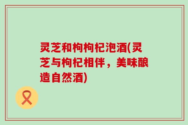 灵芝和枸枸杞泡酒(灵芝与枸杞相伴，美味酿造自然酒)