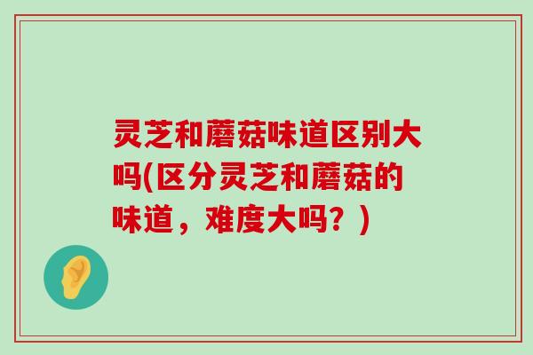 灵芝和蘑菇味道区别大吗(区分灵芝和蘑菇的味道，难度大吗？)