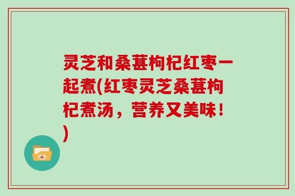 灵芝和桑葚枸杞红枣一起煮(红枣灵芝桑葚枸杞煮汤，营养又美味！)