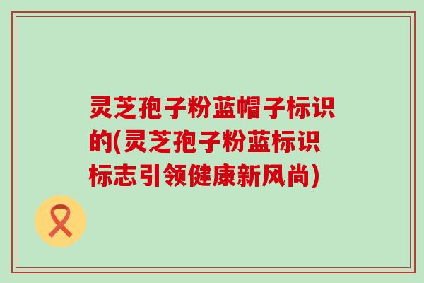 灵芝孢子粉蓝帽子标识的(灵芝孢子粉蓝标识标志引领健康新风尚)