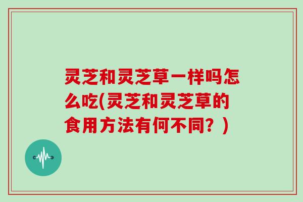 灵芝和灵芝草一样吗怎么吃(灵芝和灵芝草的食用方法有何不同？)