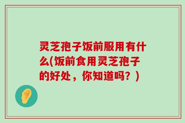 灵芝孢子饭前服用有什么(饭前食用灵芝孢子的好处，你知道吗？)