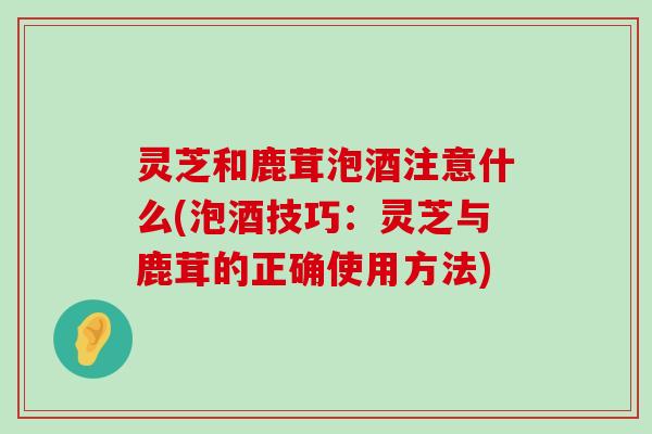 灵芝和鹿茸泡酒注意什么(泡酒技巧：灵芝与鹿茸的正确使用方法)