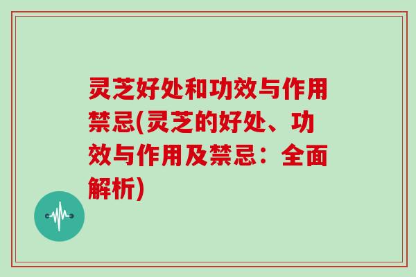 灵芝好处和功效与作用禁忌(灵芝的好处、功效与作用及禁忌：全面解析)