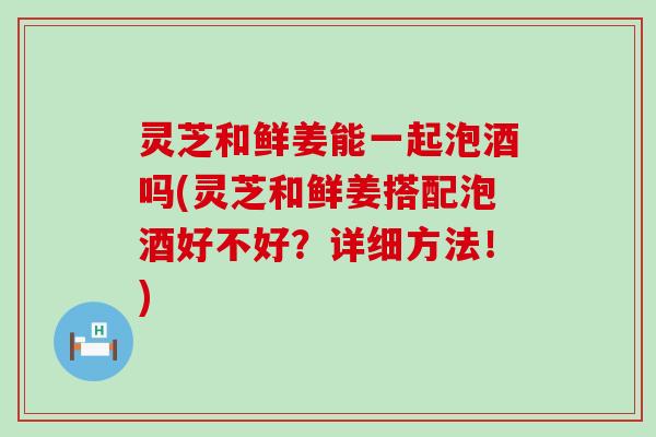 灵芝和鲜姜能一起泡酒吗(灵芝和鲜姜搭配泡酒好不好？详细方法！)