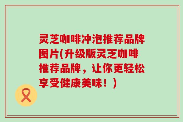 灵芝咖啡冲泡推荐品牌图片(升级版灵芝咖啡推荐品牌，让你更轻松享受健康美味！)