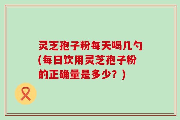 灵芝孢子粉每天喝几勺(每日饮用灵芝孢子粉的正确量是多少？)