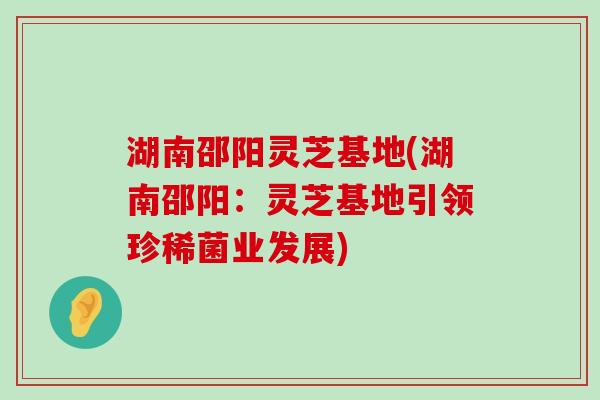 湖南邵阳灵芝基地(湖南邵阳：灵芝基地引领珍稀菌业发展)