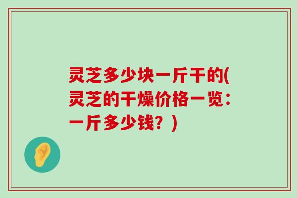 灵芝多少块一斤干的(灵芝的干燥价格一览：一斤多少钱？)