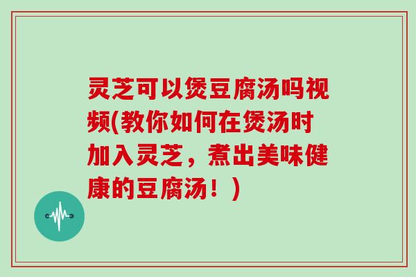 灵芝可以煲豆腐汤吗视频(教你如何在煲汤时加入灵芝，煮出美味健康的豆腐汤！)