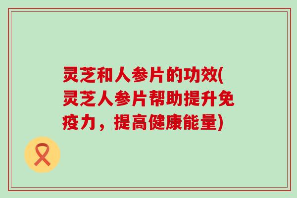 灵芝和人参片的功效(灵芝人参片帮助提升免疫力，提高健康能量)