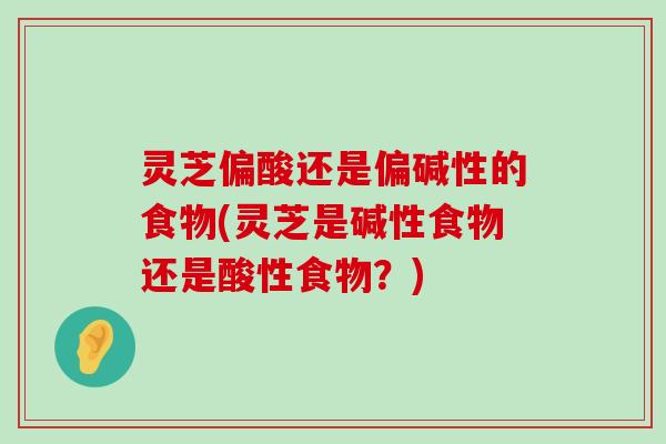 灵芝偏酸还是偏碱性的食物(灵芝是碱性食物还是酸性食物？)