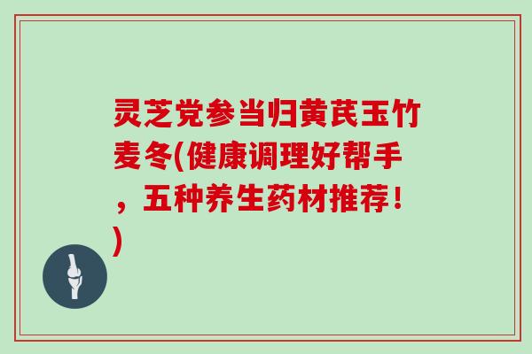 灵芝党参当归黄芪玉竹麦冬(健康调理好帮手，五种养生药材推荐！)