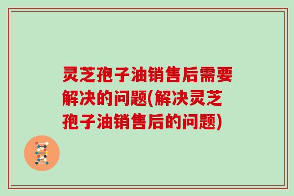 灵芝孢子油销售后需要解决的问题(解决灵芝孢子油销售后的问题)