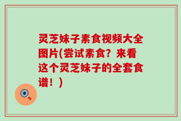 灵芝妹子素食视频大全图片(尝试素食？来看这个灵芝妹子的全套食谱！)