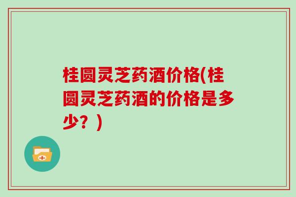 桂圆灵芝药酒价格(桂圆灵芝药酒的价格是多少？)