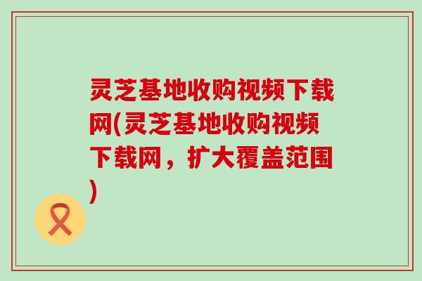 灵芝基地收购视频下载网(灵芝基地收购视频下载网，扩大覆盖范围)