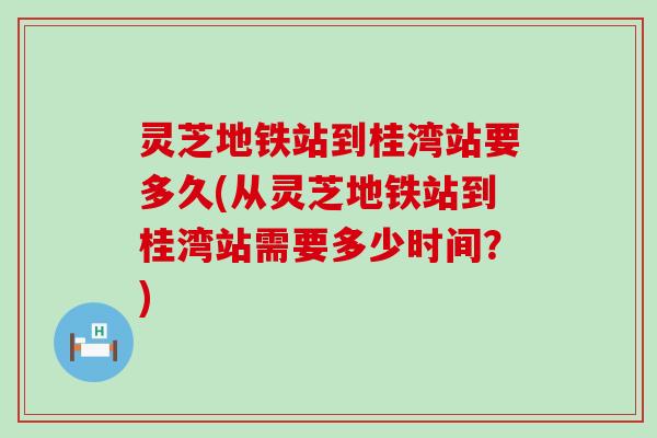 灵芝地铁站到桂湾站要多久(从灵芝地铁站到桂湾站需要多少时间？)