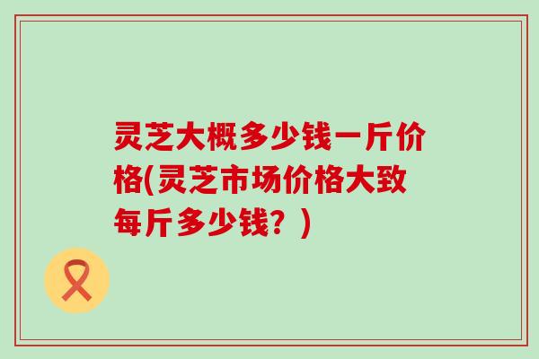 灵芝大概多少钱一斤价格(灵芝市场价格大致每斤多少钱？)