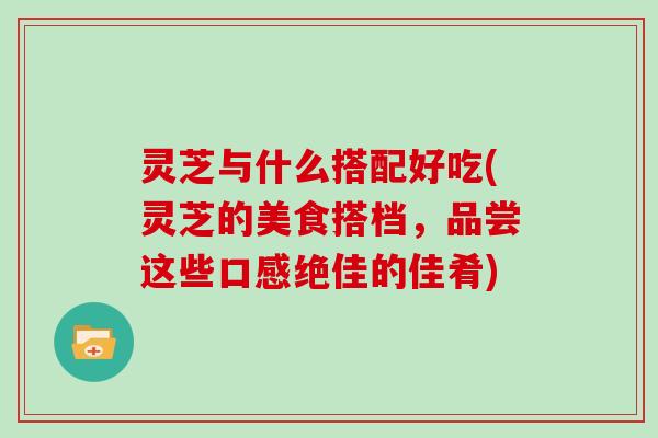 灵芝与什么搭配好吃(灵芝的美食搭档，品尝这些口感绝佳的佳肴)