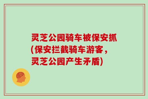 灵芝公园骑车被保安抓(保安拦截骑车游客，灵芝公园产生矛盾)