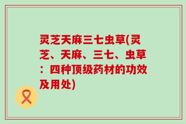 灵芝天麻三七虫草(灵芝、天麻、三七、虫草：四种药材的功效及用处)