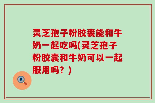 灵芝孢子粉胶囊能和牛奶一起吃吗(灵芝孢子粉胶囊和牛奶可以一起服用吗？)