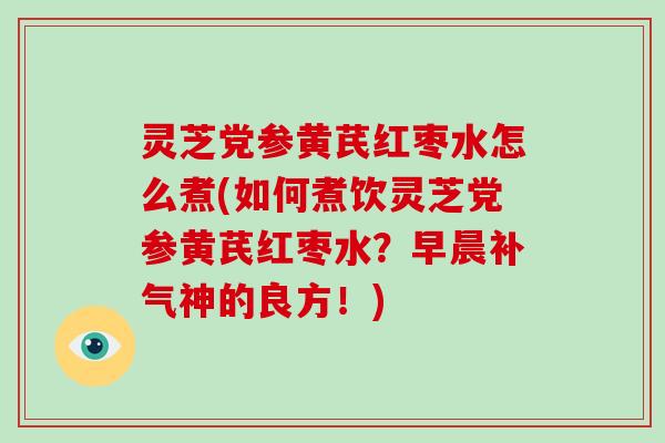 灵芝党参黄芪红枣水怎么煮(如何煮饮灵芝党参黄芪红枣水？早晨神的良方！)