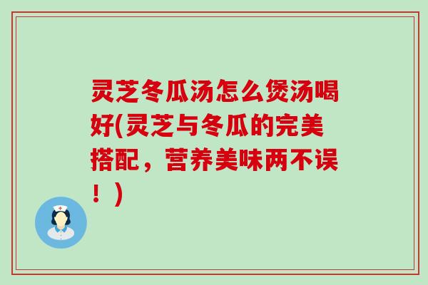 灵芝冬瓜汤怎么煲汤喝好(灵芝与冬瓜的完美搭配，营养美味两不误！)