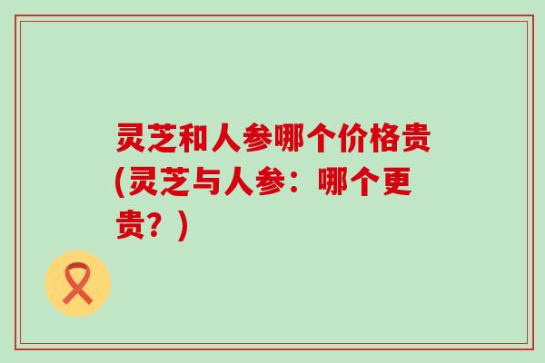 灵芝和人参哪个价格贵(灵芝与人参：哪个更贵？)