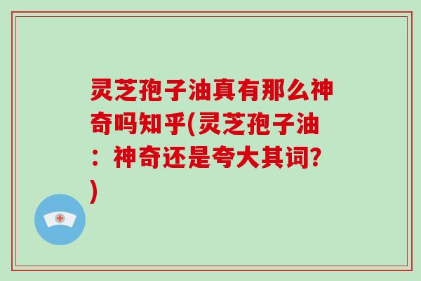 灵芝孢子油真有那么神奇吗知乎(灵芝孢子油：神奇还是夸大其词？)