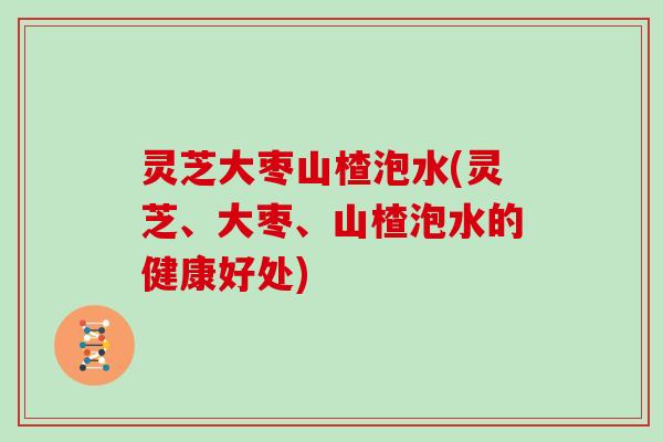 灵芝大枣山楂泡水(灵芝、大枣、山楂泡水的健康好处)