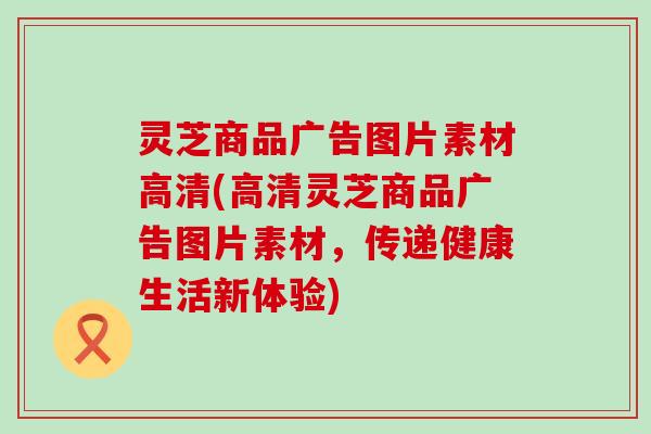 灵芝商品广告图片素材高清(高清灵芝商品广告图片素材，传递健康生活新体验)