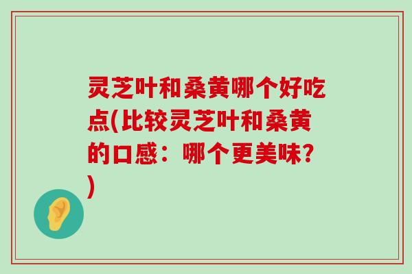 灵芝叶和桑黄哪个好吃点(比较灵芝叶和桑黄的口感：哪个更美味？)