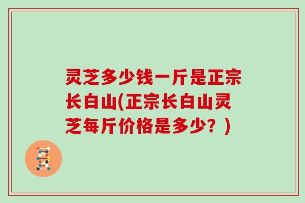 灵芝多少钱一斤是正宗长白山(正宗长白山灵芝每斤价格是多少？)