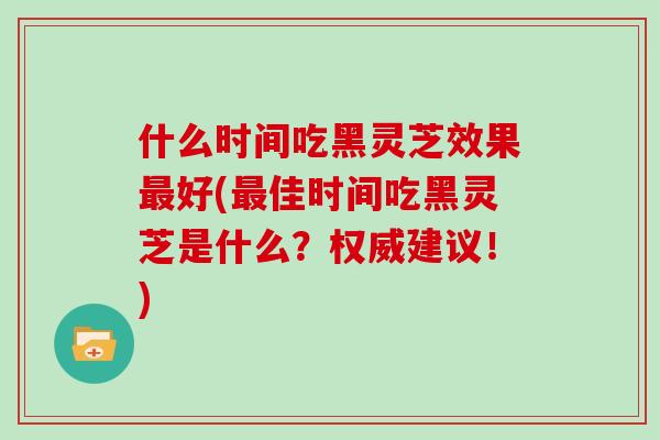 什么时间吃黑灵芝效果好(佳时间吃黑灵芝是什么？权威建议！)