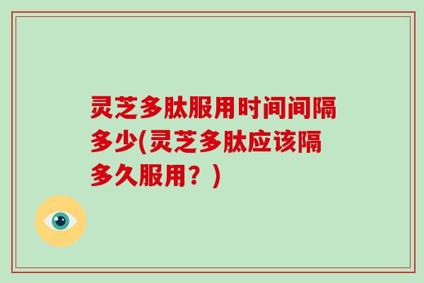 灵芝多肽服用时间间隔多少(灵芝多肽应该隔多久服用？)