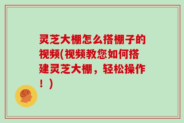 灵芝大棚怎么搭棚子的视频(视频教您如何搭建灵芝大棚，轻松操作！)