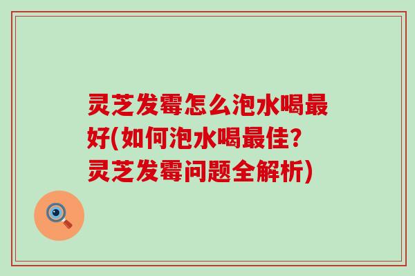 灵芝发霉怎么泡水喝好(如何泡水喝佳？灵芝发霉问题全解析)