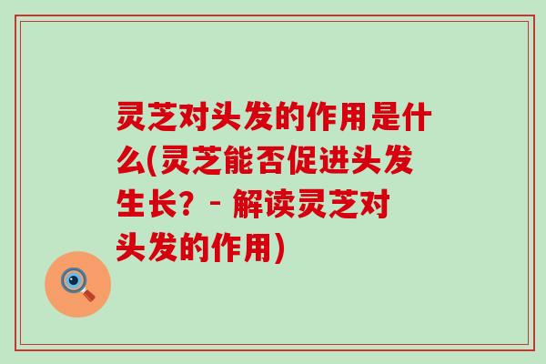 灵芝对头发的作用是什么(灵芝能否促进头发生长？- 解读灵芝对头发的作用)