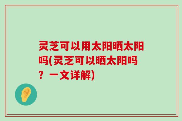 灵芝可以用太阳晒太阳吗(灵芝可以晒太阳吗？一文详解)