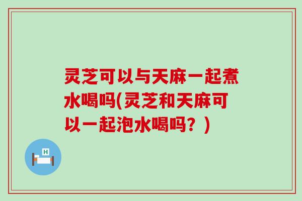 灵芝可以与天麻一起煮水喝吗(灵芝和天麻可以一起泡水喝吗？)