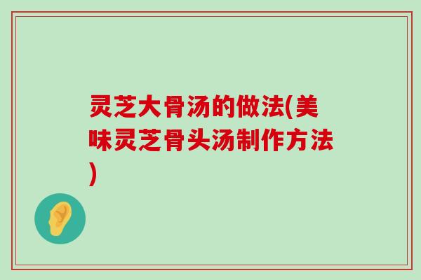 灵芝大骨汤的做法(美味灵芝骨头汤制作方法)