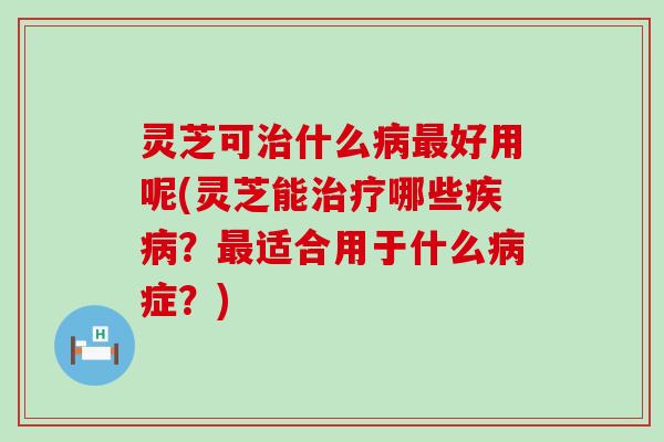 灵芝可什么好用呢(灵芝能哪些？适合用于什么症？)