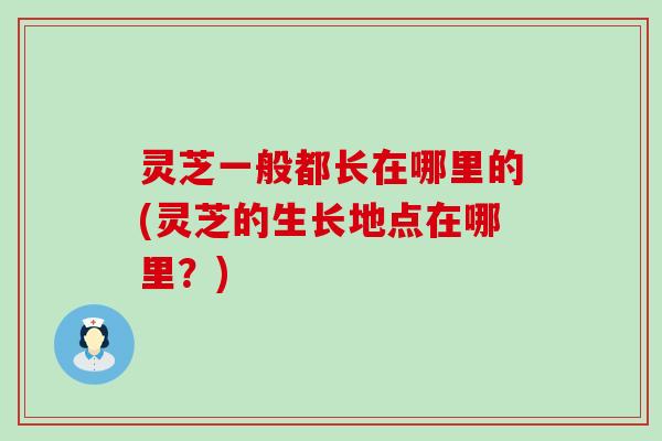 灵芝一般都长在哪里的(灵芝的生长地点在哪里？)