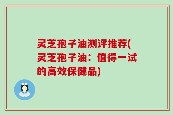 灵芝孢子油测评推荐(灵芝孢子油：值得一试的高效保健品)